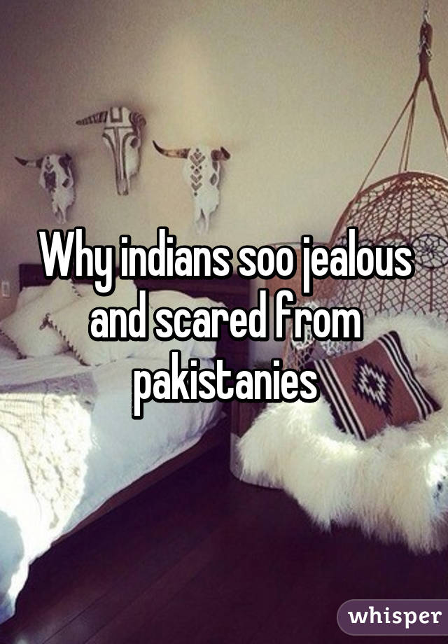 Why indians soo jealous and scared from pakistanies