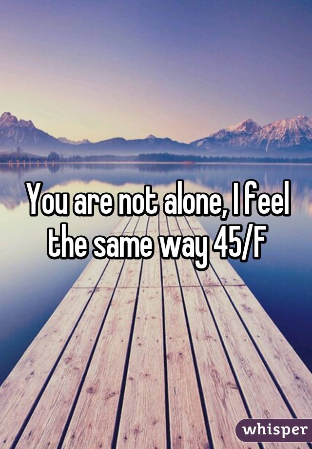 You are not alone, I feel the same way 45/F