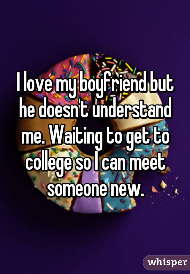 I love my boyfriend but he doesn't understand me. Waiting to get to college so I can meet someone new.