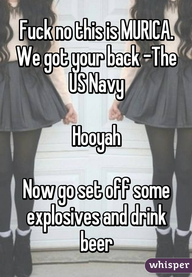 Fuck no this is MURICA. We got your back -The US Navy

Hooyah

Now go set off some explosives and drink beer