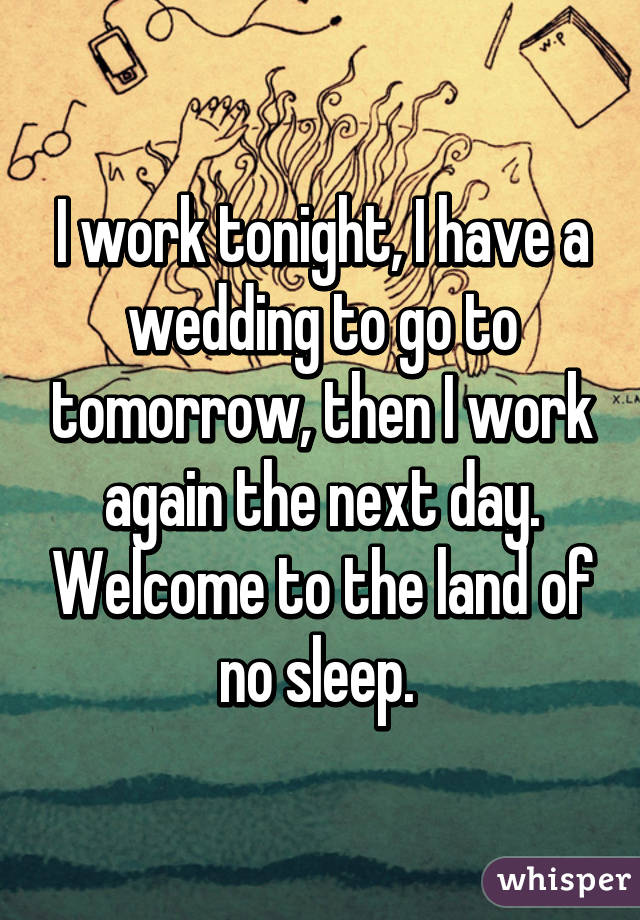 I work tonight, I have a wedding to go to tomorrow, then I work again the next day. Welcome to the land of no sleep. 