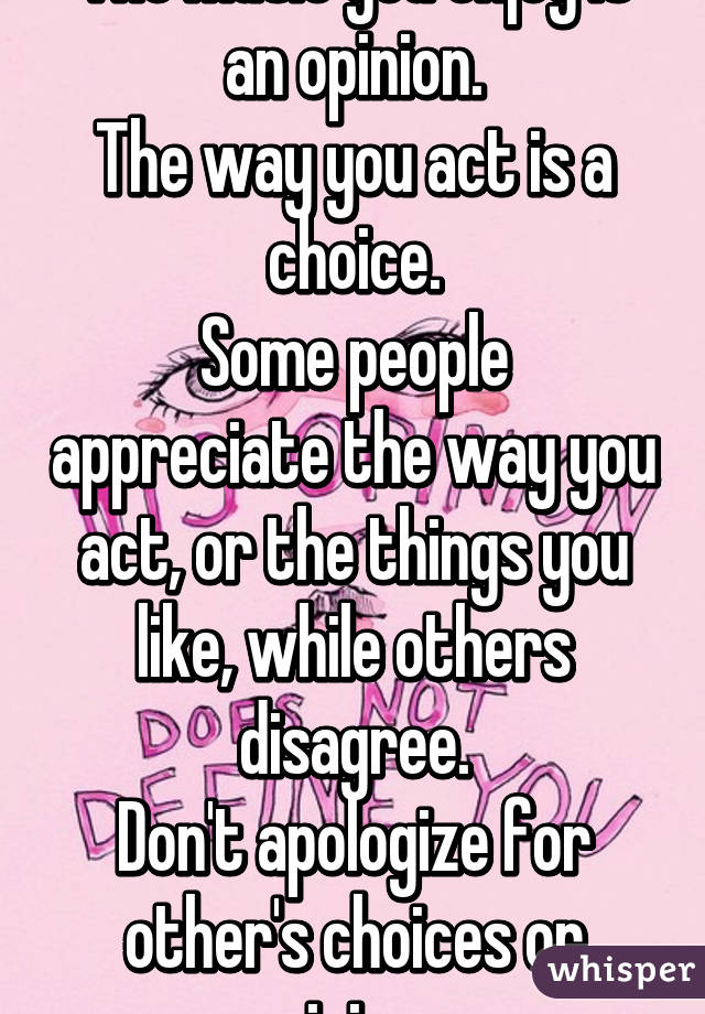 The music you enjoy is an opinion.
The way you act is a choice.
Some people appreciate the way you act, or the things you like, while others disagree.
Don't apologize for other's choices or opinions.