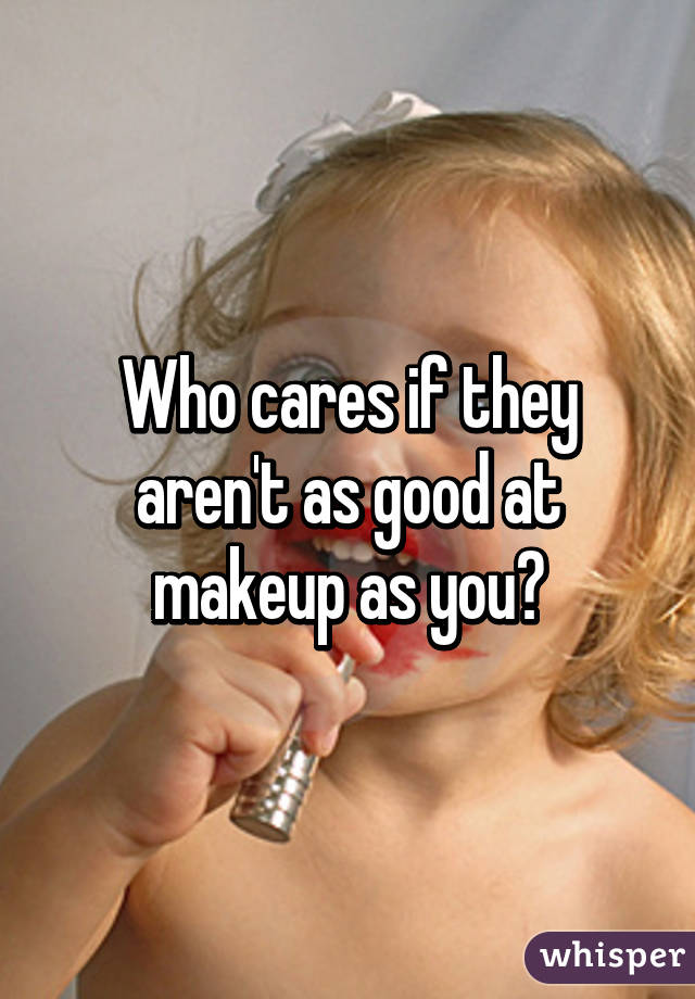 Who cares if they aren't as good at makeup as you?