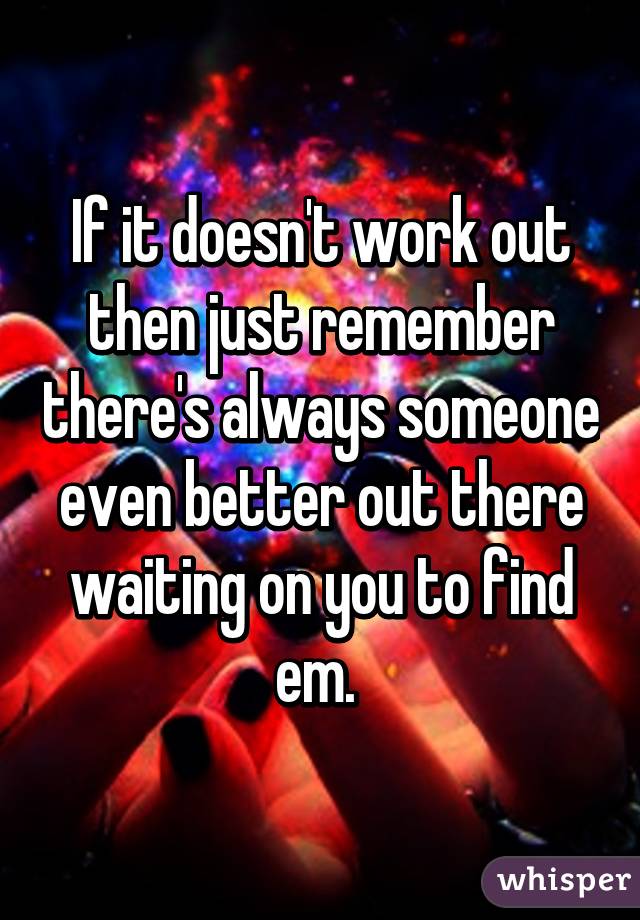 If it doesn't work out then just remember there's always someone even better out there waiting on you to find em. 