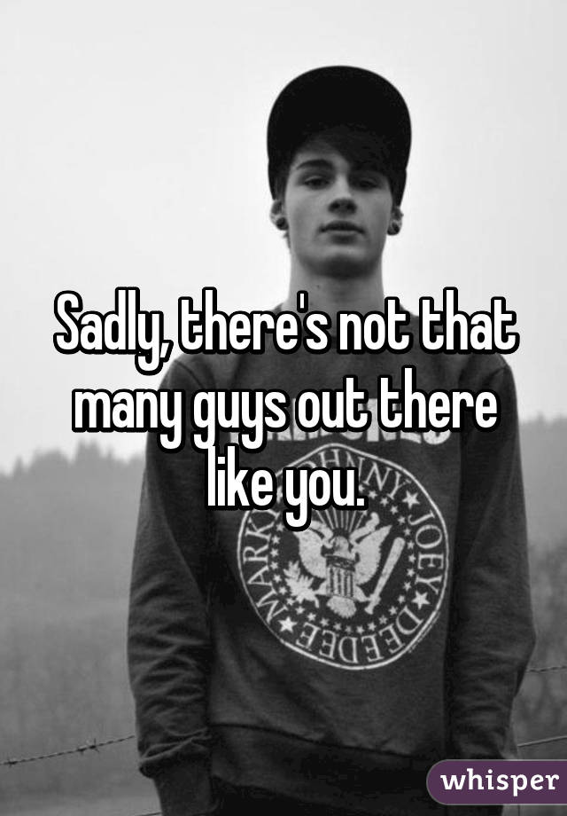 Sadly, there's not that many guys out there like you.