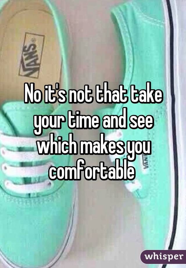 No it's not that take your time and see which makes you comfortable 