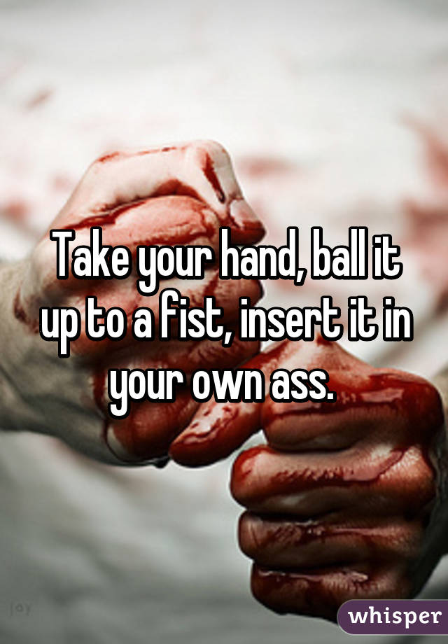 Take your hand, ball it up to a fist, insert it in your own ass. 