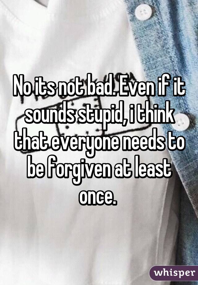 No its not bad. Even if it sounds stupid, i think that everyone needs to be forgiven at least once. 