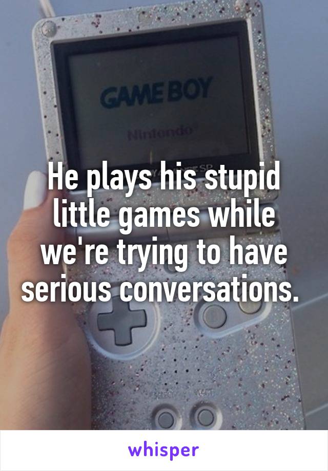 He plays his stupid little games while we're trying to have serious conversations. 