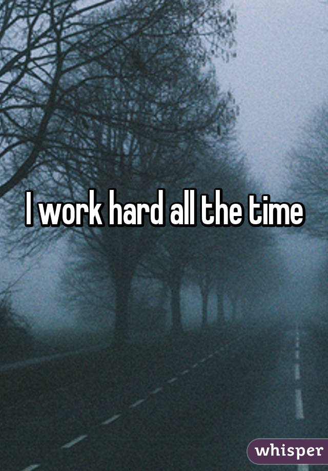 I work hard all the time
