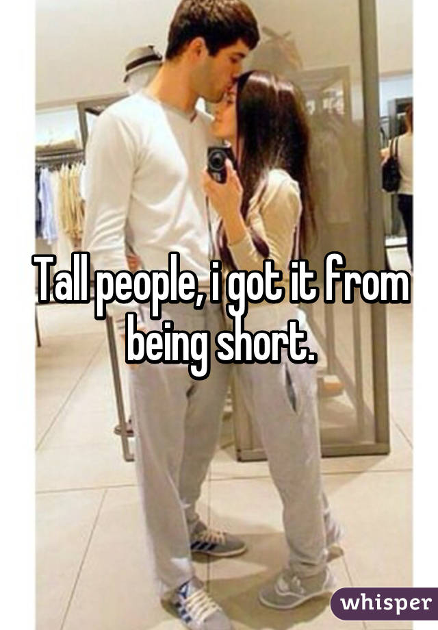 Tall people, i got it from being short.