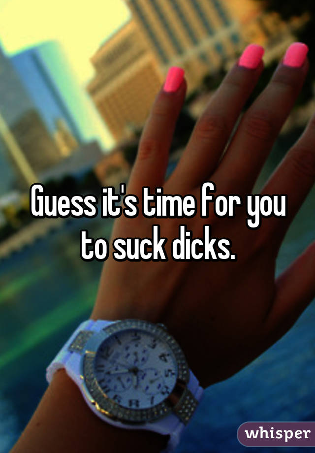 Guess it's time for you to suck dicks.