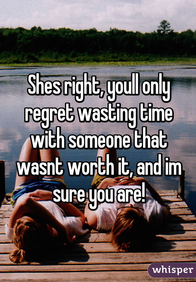 Shes right, youll only regret wasting time with someone that wasnt worth it, and im sure you are!