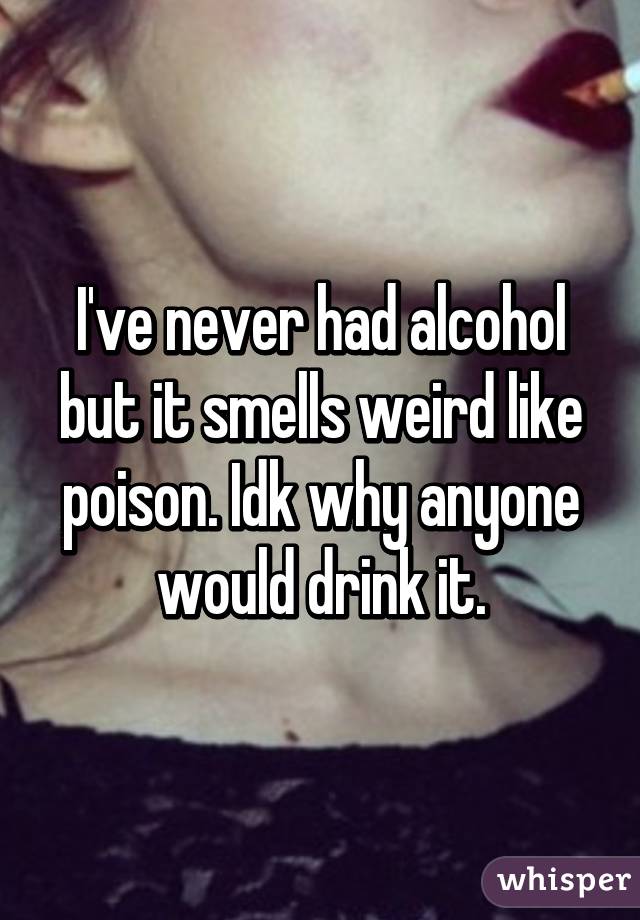 I've never had alcohol but it smells weird like poison. Idk why anyone would drink it.