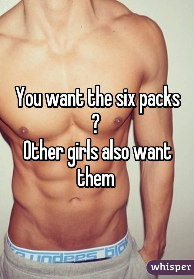 You want the six packs ? 
Other girls also want them 
