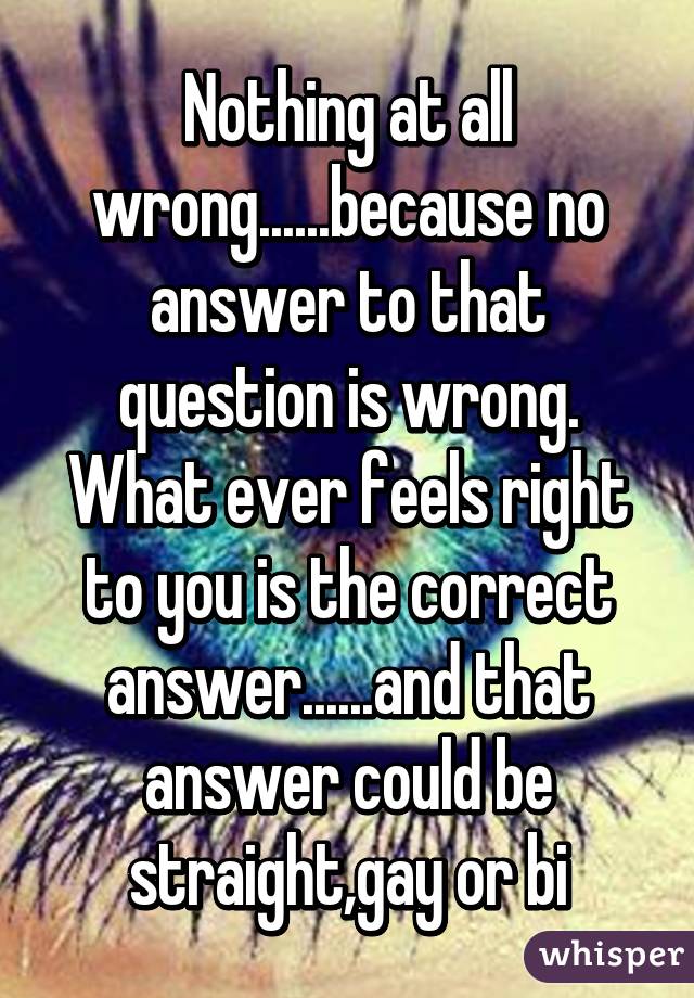 Nothing at all wrong......because no answer to that question is wrong. What ever feels right to you is the correct answer......and that answer could be straight,gay or bi