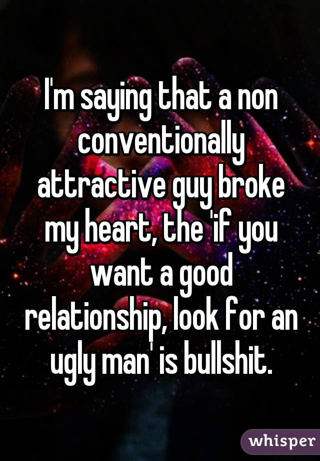 I'm saying that a non conventionally attractive guy broke my heart, the 'if you want a good relationship, look for an ugly man' is bullshit.