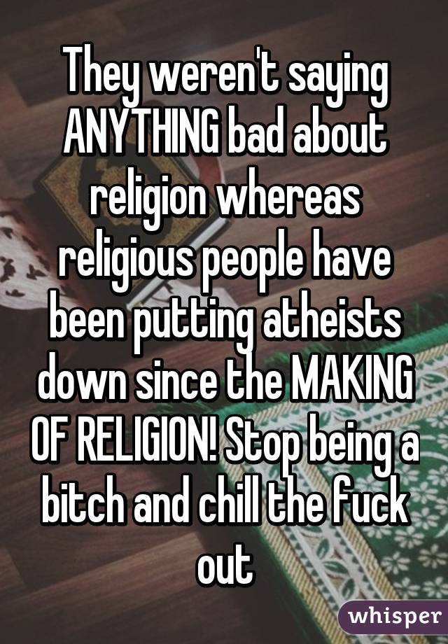 They weren't saying ANYTHING bad about religion whereas religious people have been putting atheists down since the MAKING OF RELIGION! Stop being a bitch and chill the fuck out