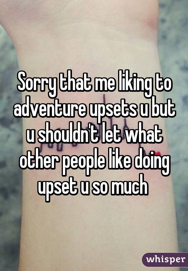 Sorry that me liking to adventure upsets u but u shouldn't let what other people like doing upset u so much 