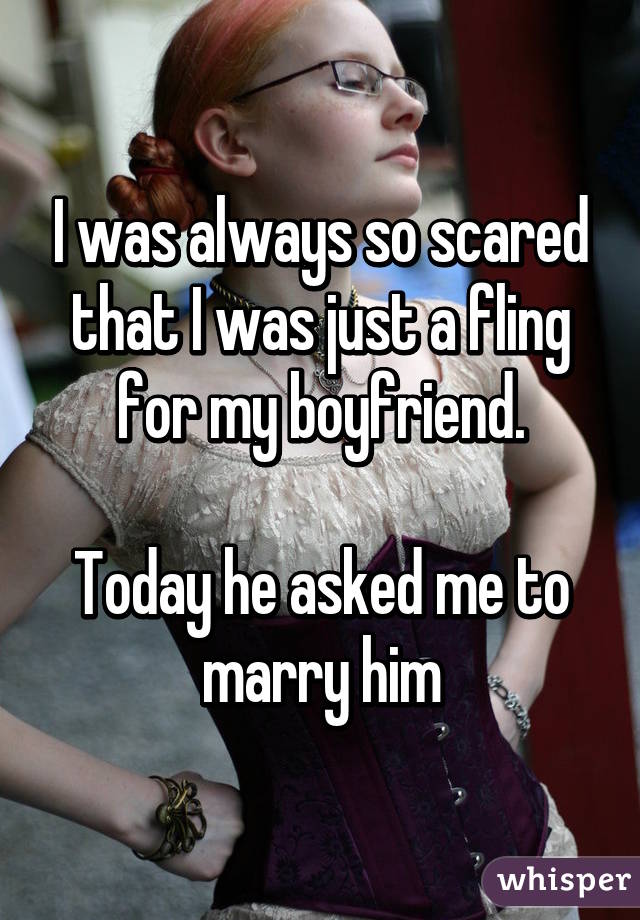 I was always so scared that I was just a fling for my boyfriend.

Today he asked me to marry him