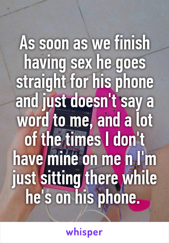 As soon as we finish having sex he goes straight for his phone and just doesn't say a word to me, and a lot of the times I don't have mine on me n I'm just sitting there while he's on his phone. 