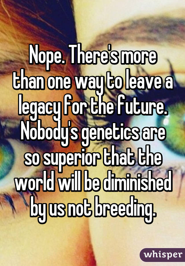 Nope. There's more than one way to leave a legacy for the future. Nobody's genetics are so superior that the world will be diminished by us not breeding.