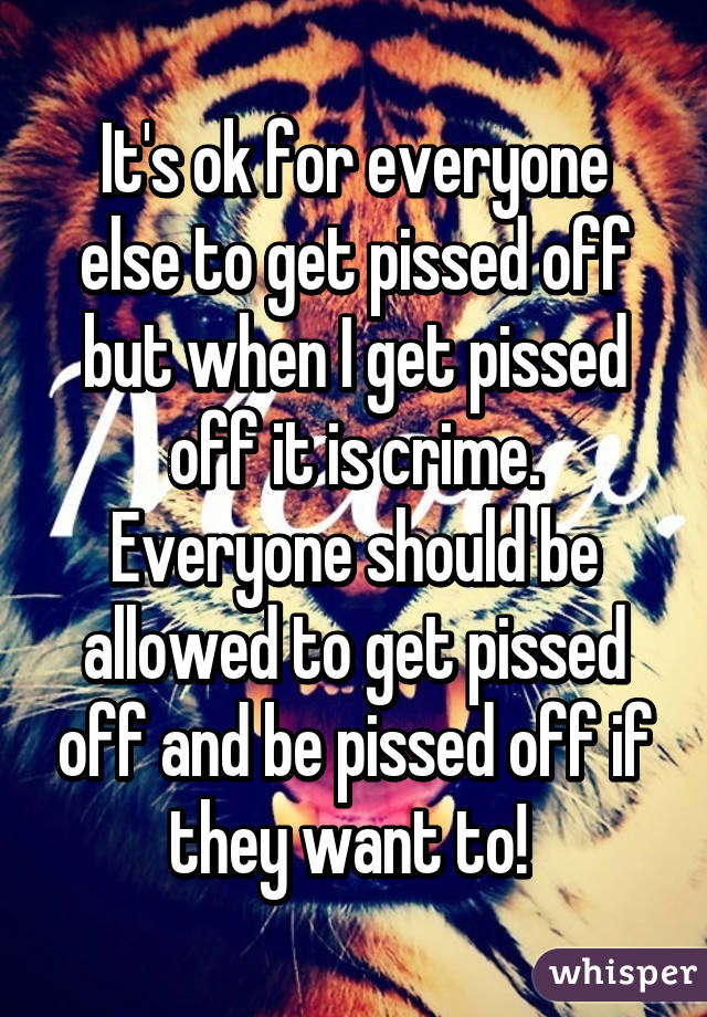 It's ok for everyone else to get pissed off but when I get pissed off it is crime. Everyone should be allowed to get pissed off and be pissed off if they want to! 