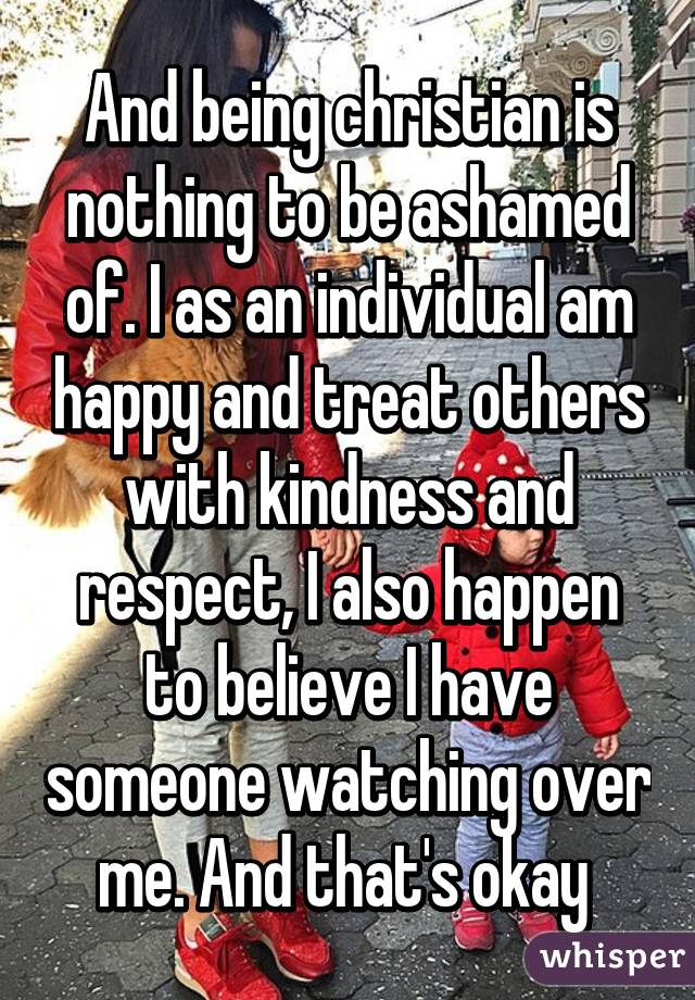 And being christian is nothing to be ashamed of. I as an individual am happy and treat others with kindness and respect, I also happen to believe I have someone watching over me. And that's okay 