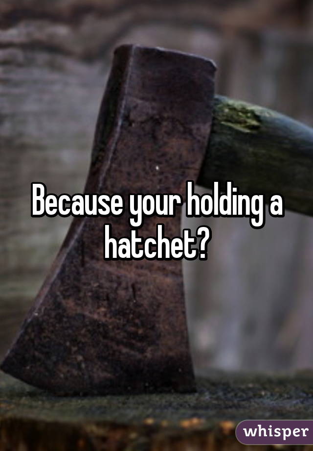 Because your holding a hatchet?