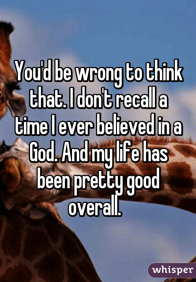 You'd be wrong to think that. I don't recall a time I ever believed in a God. And my life has been pretty good overall.  