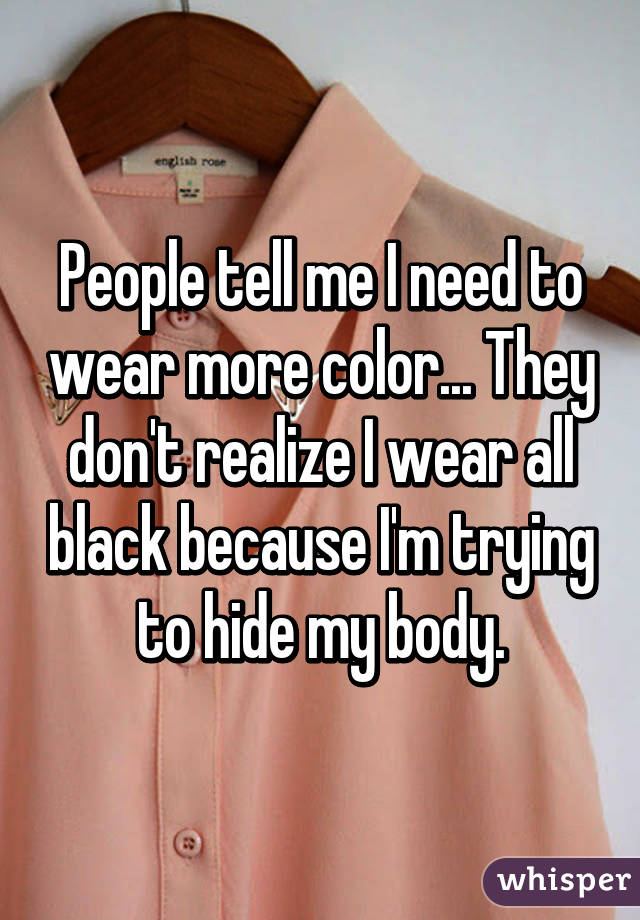 People tell me I need to wear more color... They don't realize I wear all black because I'm trying to hide my body.