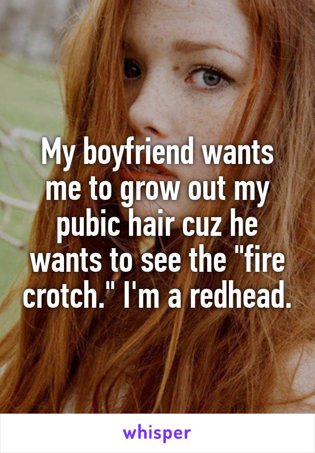 My boyfriend wants me to grow out my pubic hair cuz he wants to see the "fire crotch." I'm a redhead.