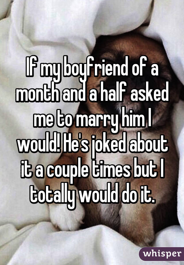 If my boyfriend of a month and a half asked me to marry him I would! He's joked about it a couple times but I totally would do it.