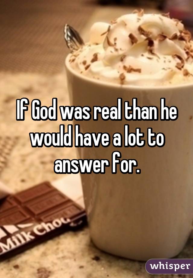 If God was real than he would have a lot to answer for.