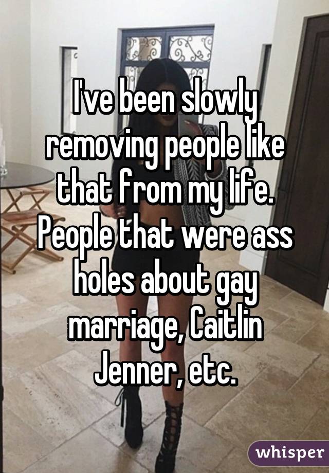 I've been slowly removing people like that from my life. People that were ass holes about gay marriage, Caitlin Jenner, etc.