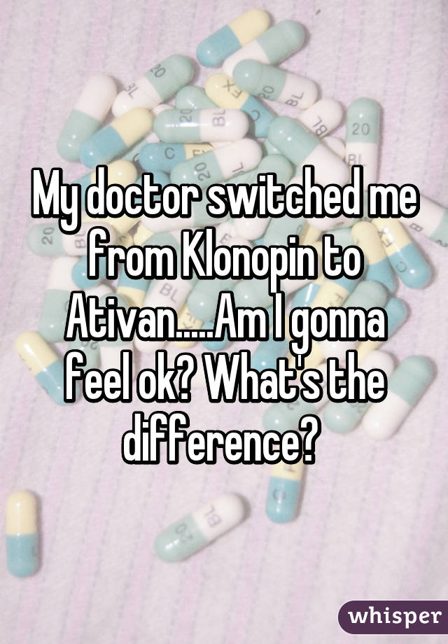 My doctor switched me from Klonopin to Ativan.....Am I gonna feel ok? What's the difference? 