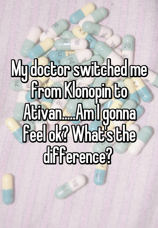 My doctor switched me from Klonopin to Ativan.....Am I gonna feel ok? What's the difference? 