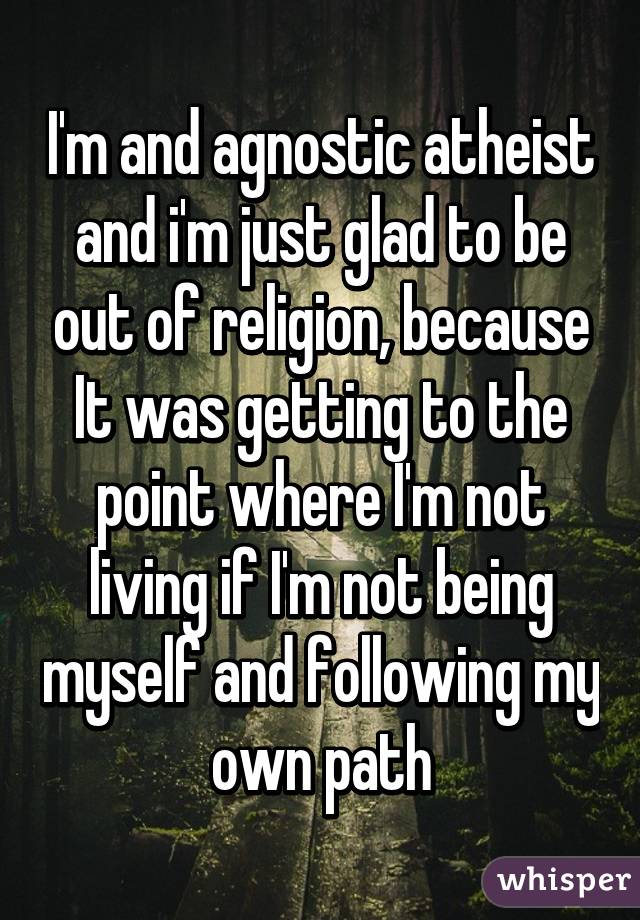 I'm and agnostic atheist and i'm just glad to be out of religion, because It was getting to the point where I'm not living if I'm not being myself and following my own path