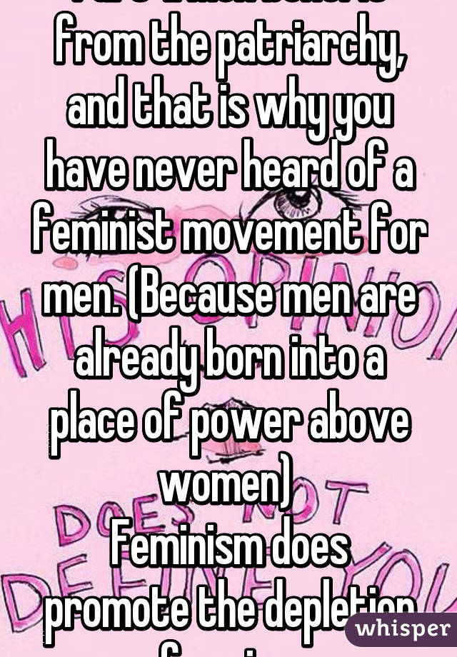 Part 1: Men benefit from the patriarchy, and that is why you have never heard of a feminist movement for men. (Because men are already born into a place of power above women) 
Feminism does promote the depletion of sexism. 