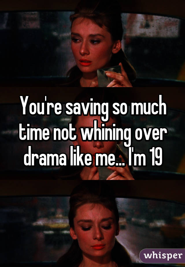 You're saving so much time not whining over drama like me... I'm 19