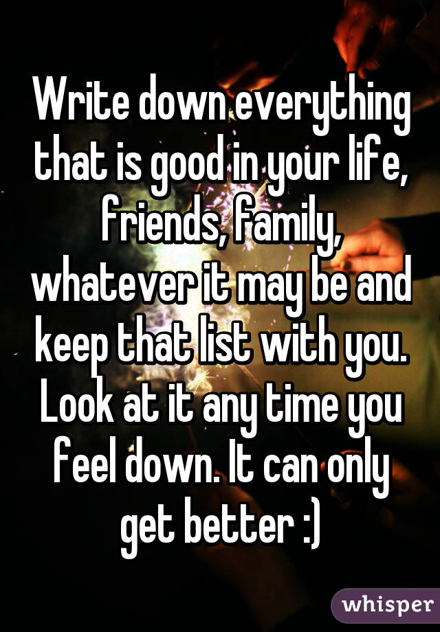 Write down everything that is good in your life, friends, family, whatever it may be and keep that list with you. Look at it any time you feel down. It can only get better :)