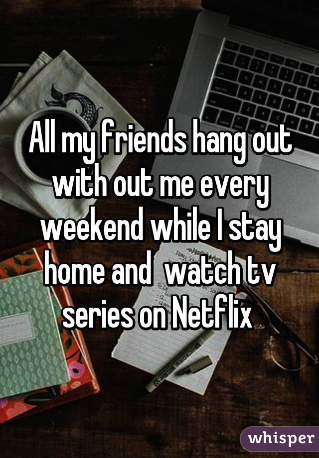 All my friends hang out with out me every weekend while I stay home and  watch tv series on Netflix 