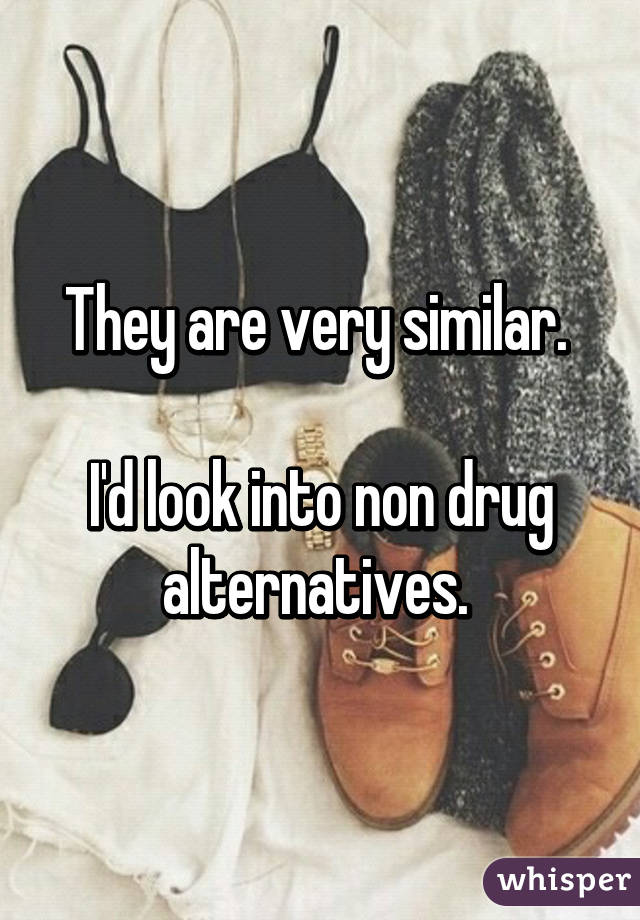 They are very similar. 

I'd look into non drug alternatives. 