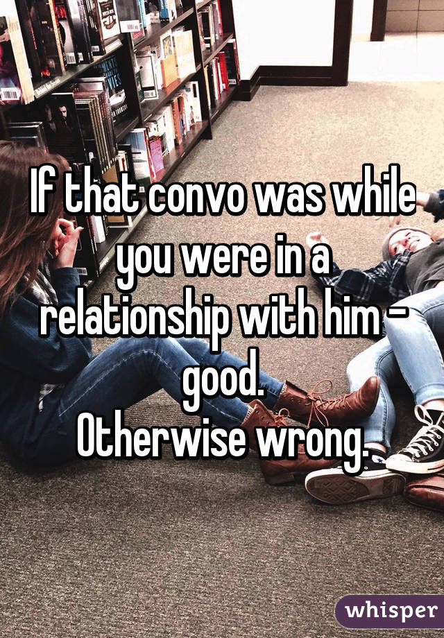 If that convo was while you were in a relationship with him - good.
Otherwise wrong.