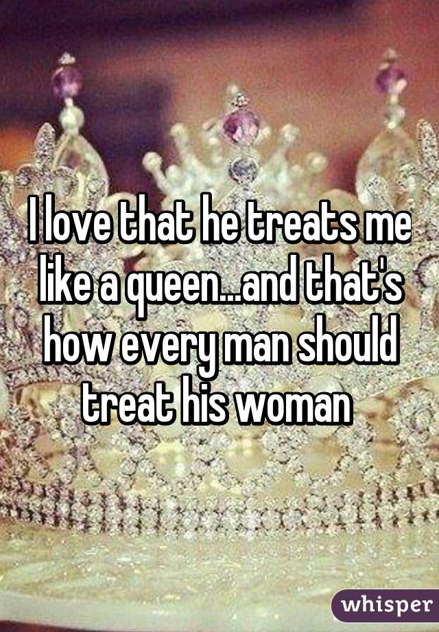 I love that he treats me like a queen...and that's how every man should treat his woman 