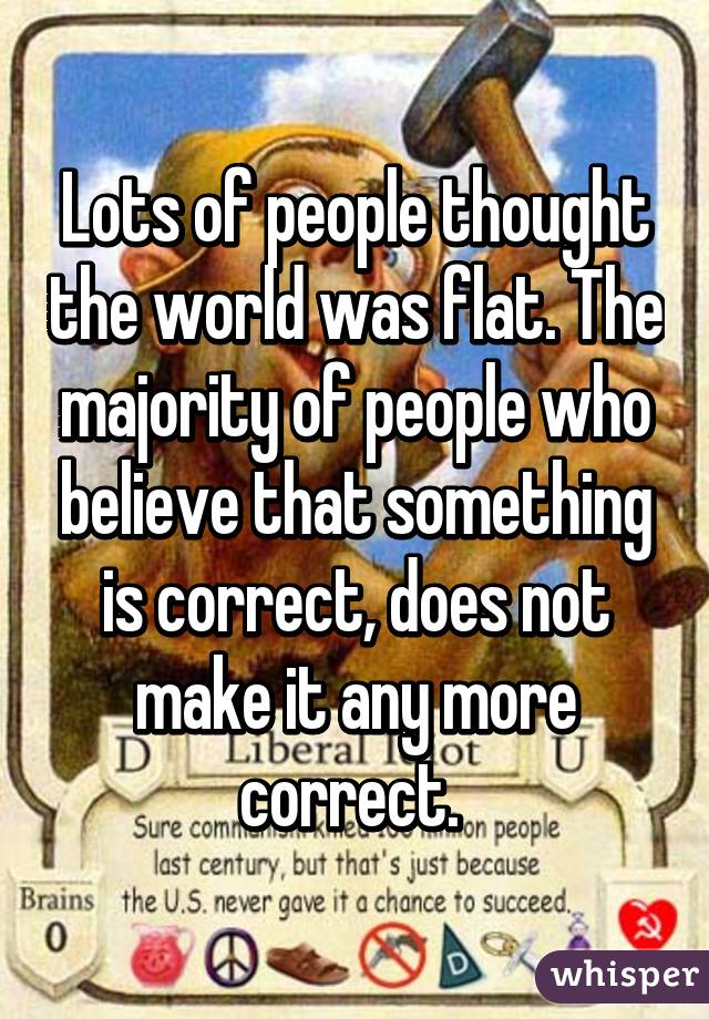 Lots of people thought the world was flat. The majority of people who believe that something is correct, does not make it any more correct. 