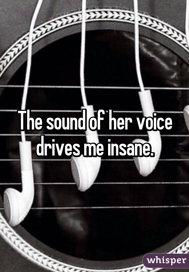 The sound of her voice drives me insane.