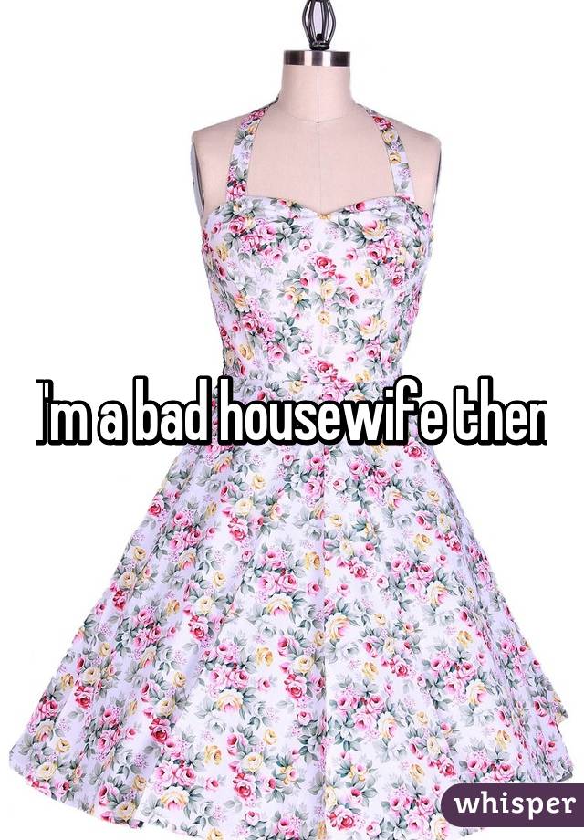 I'm a bad housewife then