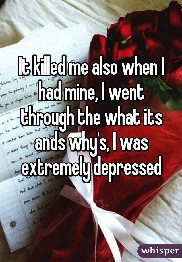 It killed me also when I had mine, I went through the what its ands why's, I was extremely depressed
