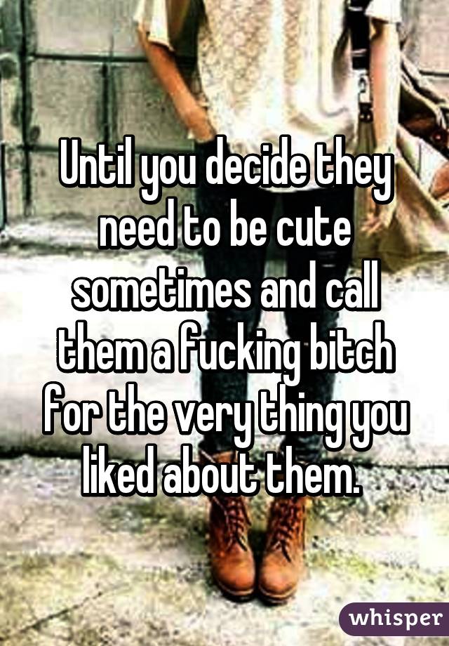 Until you decide they need to be cute sometimes and call them a fucking bitch for the very thing you liked about them. 